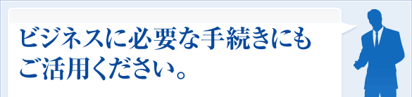 ビジネスに必要な手続きにもご活用ください。
