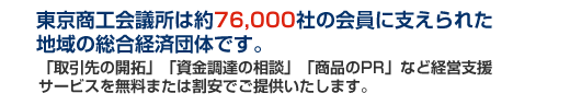 東京商工会議所は約76000社の会員に支えられた地域の総合経済団体です。「取引先の開拓」「資金調達の相談」「商品PR」など経営支援サービスを無料または割安でご提供いたします。