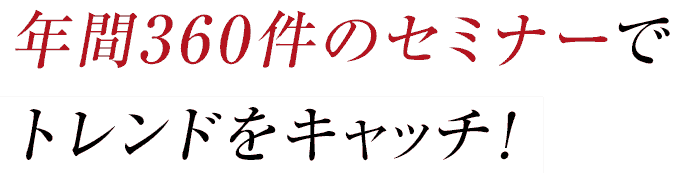 年間360件のセミナーでトレンドをキャッチ！