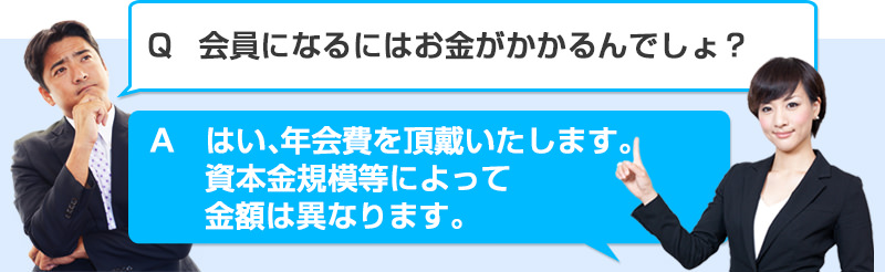 Q会員になるにはお金がかかるんでしょ？　A　はい、年会費を頂戴いたします。資本金規模等によって金額は異なります。