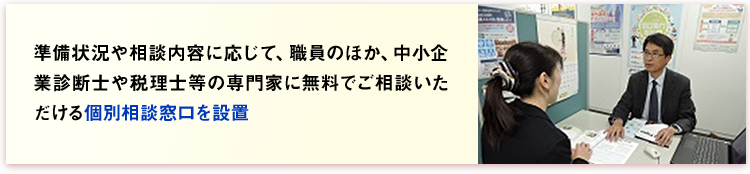準備状況や相談内容に応じて、職員のほか、中小企業診断士や税理士等の専門家に無料でご相談いただける個別相談窓口を設置