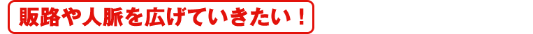 自販路や人脈を広げていきたい！