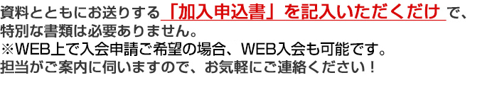 資料とともにお送りする「加入申込書」を記入いただくだけで、特別な書類は必要ありません。担当がご案内に伺いますので、お気軽にご連絡ください！